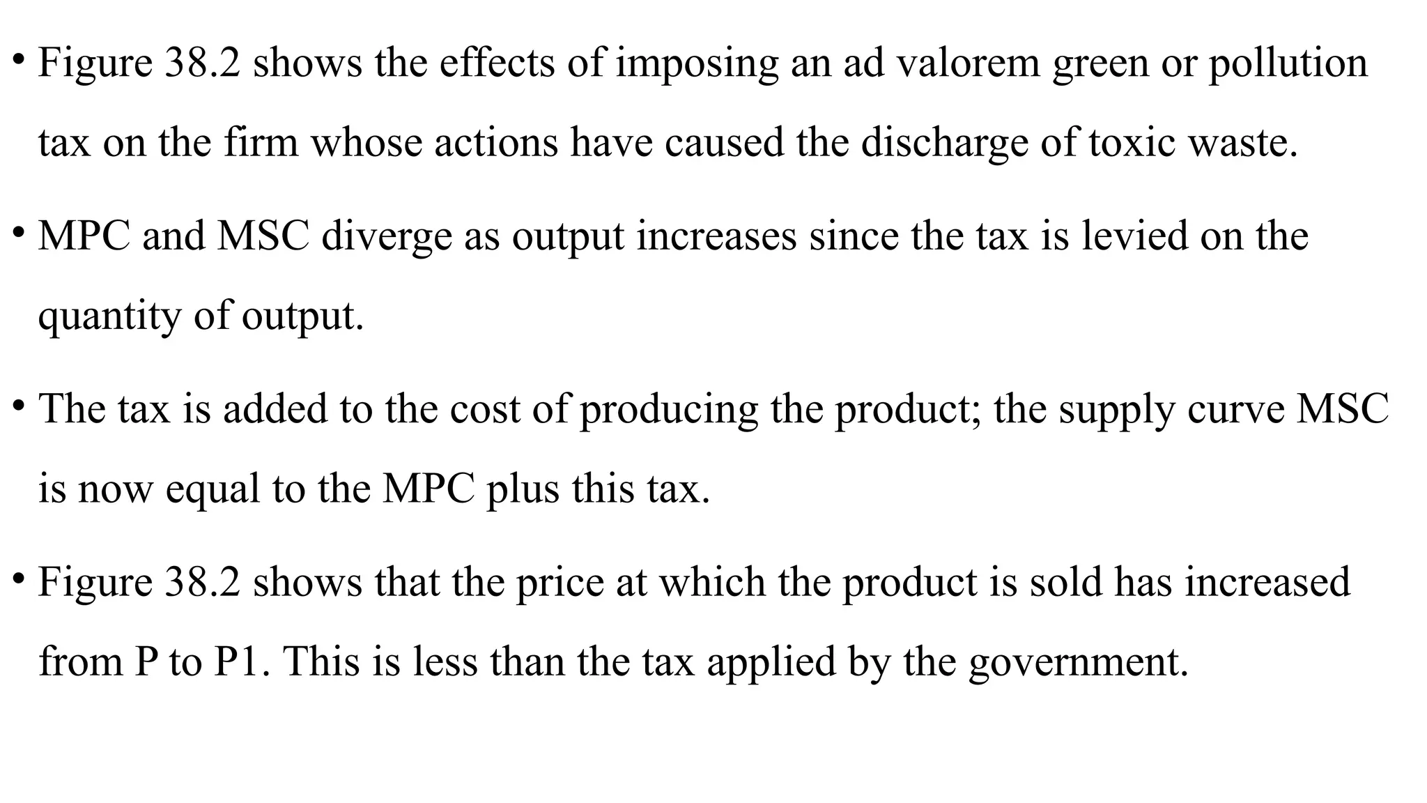 • Figure 38.2 shows the effects of imposing an ad valorem green or pollution
tax on the firm whose actions have caused the discharge of toxic waste.
• MPC and MSC diverge as output increases since the tax is levied on the
quantity of output.
• The tax is added to the cost of producing the product; the supply curve MSC
is now equal to the MPC plus this tax.
• Figure 38.2 shows that the price at which the product is sold has increased
from P to P1. This is less than the tax applied by the government.
 