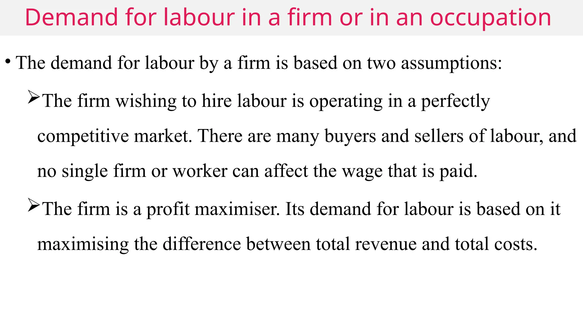 Demand for labour in a firm or in an occupation
• The demand for labour by a firm is based on two assumptions:
The firm wishing to hire labour is operating in a perfectly
competitive market. There are many buyers and sellers of labour, and
no single firm or worker can affect the wage that is paid.
The firm is a profit maximiser. Its demand for labour is based on it
maximising the difference between total revenue and total costs.
 