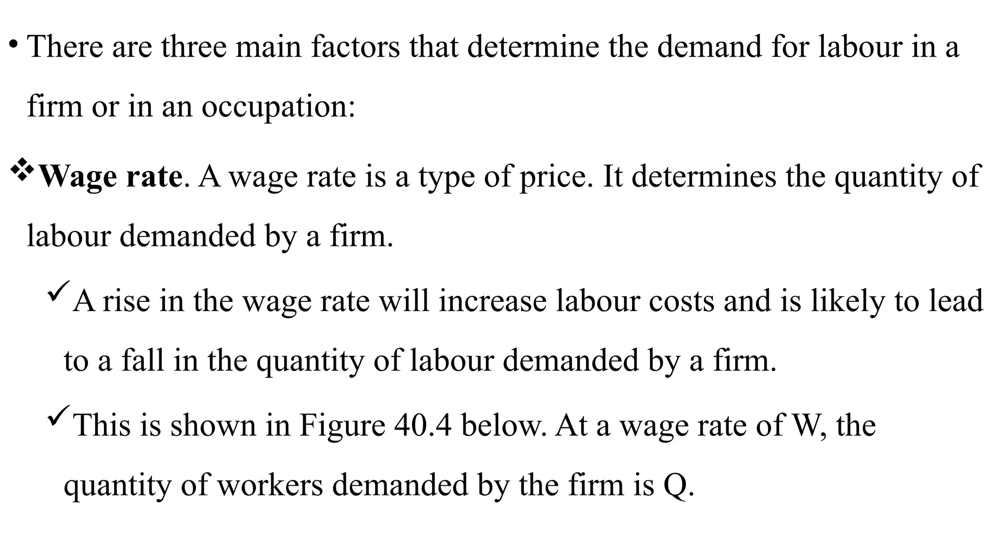 • There are three main factors that determine the demand for labour in a
firm or in an occupation:
Wage rate. A wage rate is a type of price. It determines the quantity of
labour demanded by a firm.
A rise in the wage rate will increase labour costs and is likely to lead
to a fall in the quantity of labour demanded by a firm.
This is shown in Figure 40.4 below. At a wage rate of W, the
quantity of workers demanded by the firm is Q.
 