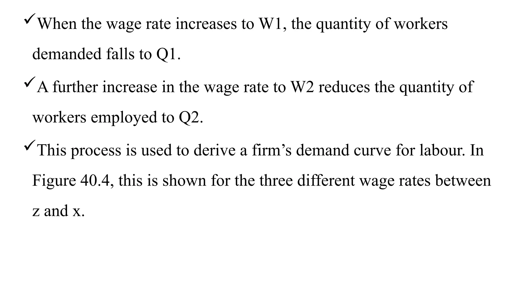 When the wage rate increases to W1, the quantity of workers
demanded falls to Q1.
A further increase in the wage rate to W2 reduces the quantity of
workers employed to Q2.
This process is used to derive a firm’s demand curve for labour. In
Figure 40.4, this is shown for the three different wage rates between
z and x.
 