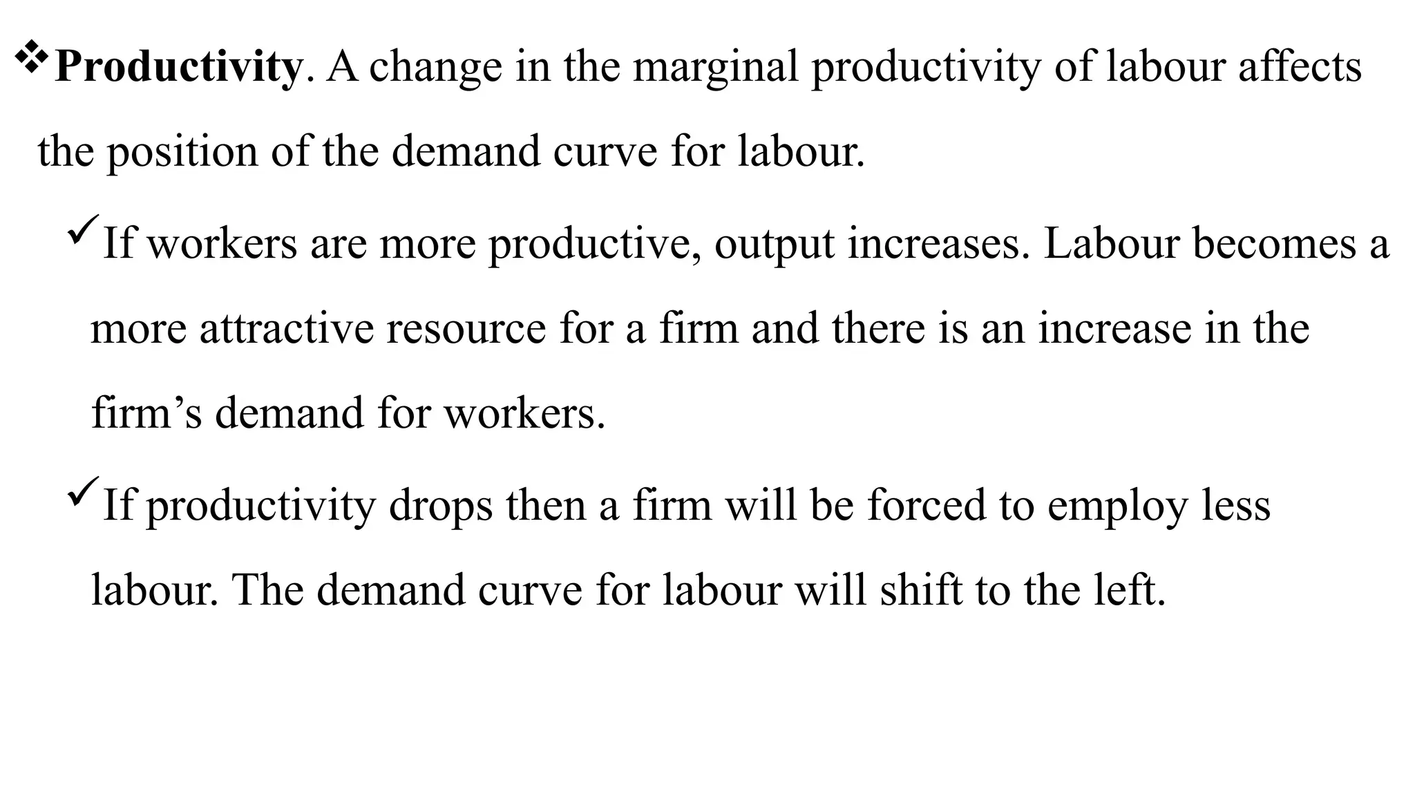 Productivity. A change in the marginal productivity of labour affects
the position of the demand curve for labour.
If workers are more productive, output increases. Labour becomes a
more attractive resource for a firm and there is an increase in the
firm’s demand for workers.
If productivity drops then a firm will be forced to employ less
labour. The demand curve for labour will shift to the left.
 