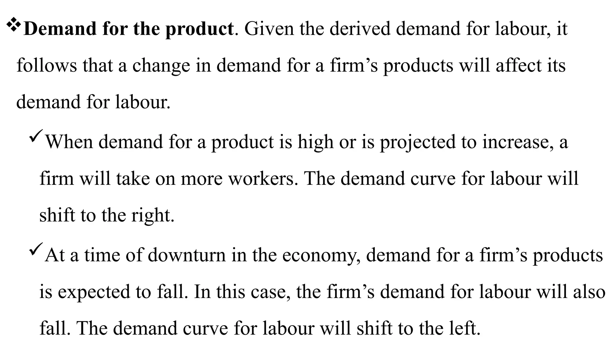 Demand for the product. Given the derived demand for labour, it
follows that a change in demand for a firm’s products will affect its
demand for labour.
When demand for a product is high or is projected to increase, a
firm will take on more workers. The demand curve for labour will
shift to the right.
At a time of downturn in the economy, demand for a firm’s products
is expected to fall. In this case, the firm’s demand for labour will also
fall. The demand curve for labour will shift to the left.
 