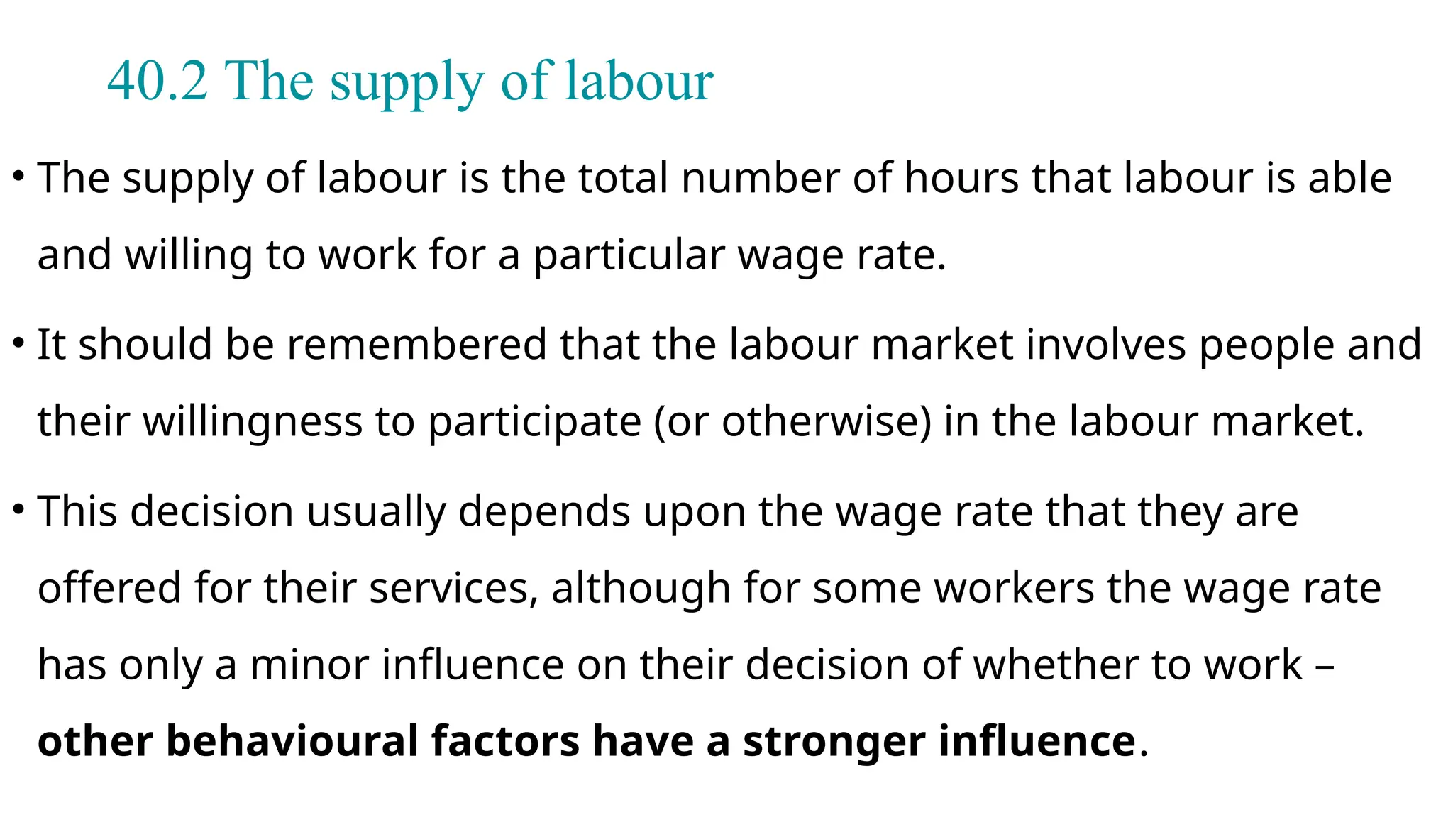 40.2 The supply of labour
• The supply of labour is the total number of hours that labour is able
and willing to work for a particular wage rate.
• It should be remembered that the labour market involves people and
their willingness to participate (or otherwise) in the labour market.
• This decision usually depends upon the wage rate that they are
offered for their services, although for some workers the wage rate
has only a minor influence on their decision of whether to work –
other behavioural factors have a stronger influence.
 