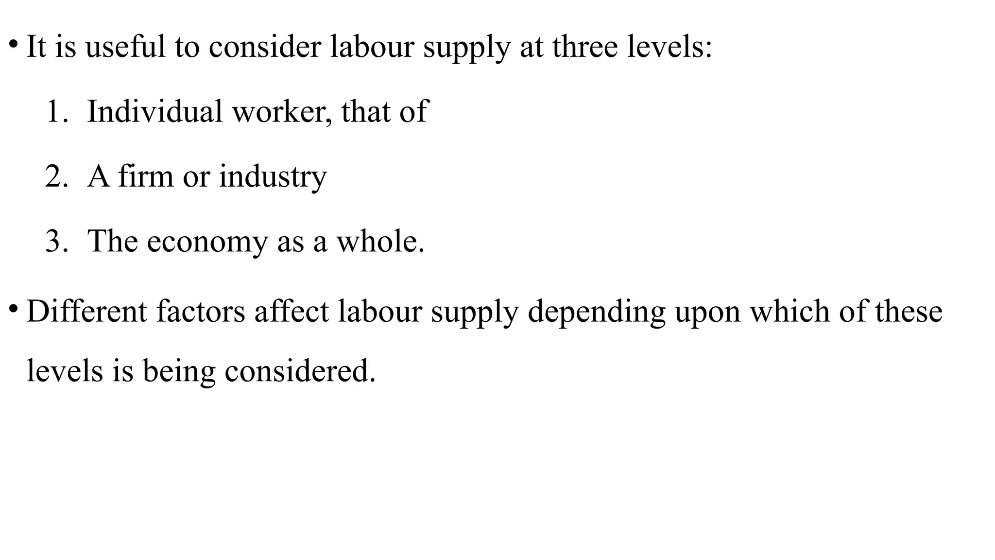 • It is useful to consider labour supply at three levels:
1. Individual worker, that of
2. A firm or industry
3. The economy as a whole.
• Different factors affect labour supply depending upon which of these
levels is being considered.
 