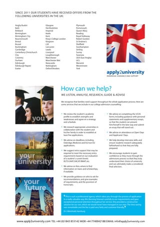 www.apply2university.com TEL +44 (0)1843 853142 MOB +44 7740042188 EMAIL info@apply2university.com
SINCE 2011 OUR STUDENTS HAVE RECEIVED OFFERS FROM THE
FOLLOWING UNIVERSITIES IN THE UK:
Anglia Ruskin
Bath
Birkbeck
Birmingham
Birmingham City
Bournemouth
Bristol
Brunel
Buckingham
Cambridge
Canterbury Christchurch
City
Coventry
Durham
Edinburgh
Edinburgh Napier
Exeter
Glasgow
Hertfordshire
Imperial
Keele
Kent
King’s College London
Kingston
LSE
Lancaster
Leeds
Liverpool
Loughborough
Manchester
Manchester Met
Newcastle
Nottingham
Oxford Brookes
Plymouth
Portsmouth
Queen Mary
Reading
Royal Holloway
Robert Gordon
St Andrew’s
Sheffield
Southampton
Stirling
Surrey
Swansea
UEA (East Anglia)
UCL
Warwick
Westminster
York
WE LISTEN, ANALYSE, RESEARCH, GUIDE & ADVISE
How can we help?
• We review the student’s academic
profile to establish strengths and
weaknesses and agree on a strategy
and schedule.
• We research appropriate universities in
collaboration with the student and
his/her family in order to establish at
least five applications.
• We advise on deadlines,including
Oxbridge,Medicine and EU/non EU
applications.
• We suggest extra support that may be
required to meet the necessary entry
requirements based on our evaluation
of a student’s current levels:
IELTS/LNAT/UKCAT/BMAT etc.
• We advise on fees:where to find
information on loans and scholarships,
if available.
• We provide guidance on who to ask for
recommendations,and give examples
of requirements,and the provision of
transcripts.
‘This is such a professional agency which takes you through the process of application
in a really valuable way.Mrs Banning listened carefully to our requirements and gave
exceptional personal attention throughout her service.She provided a constructive
solution for our son,which we would never have managed on our own.The time saving
was remarkable and the fee is paid very fairly and customer-friendly.
’Dr J Weinhold,Hamburg
• We advise on completing the UCAS
forms,including guidance with personal
statements and supplementary essays,
so that the student can present
him/herself in the best way and submit
an essay that will stand out.
• We advise on attendance at Open Days
and Applicants’ Days.
• We help develop interview skills,and
ensure students research adequately
beforehand so that they are fully
prepared.
• We encourage students to gain
confidence as they move through the
admissions process so that they truly
understand their choice of university
and can ultimately make a considered
final selection.
We recognise that families need support throughout the whole application process.Here are
some services that we include in our college admission counselling:
 