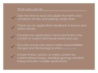 What users can do . . . . 
Take the time to read and digest the terms and 
conditions of new and existing media tools. 
Check out an applications feedback in forums and 
online articles. 
Consider the application’s terms and limits in the 
context of current and future needs and uses. 
Educate young users about online responsibilities, 
dangers and technological ethics (Lyon, 2002, p. 247). 
Create limited versions of online content by 
watermarking images, disabling geotags and limit 
linking between multiple applications. 
 