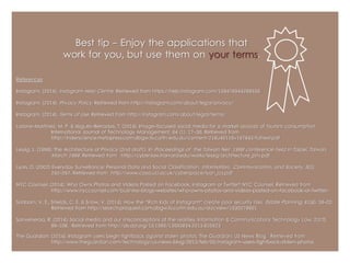 Best tip - Enjoy the applications that 
work for you, but use them on your terms. 
References 
Instagram. (2014). Instagram Help Centre . Retrieved from https://help.instagram.com/158476944298556 
Instagram. (2014). Privacy Policy . Retrieved from http://instagram.com/about/legal/privacy/ 
Instagram. (2014). Terms of Use . Retrieved from http://instagram.com/about/legal/terms/ 
Latorre-Martínez, M. P. & Iñíguez-Berrozpe, T. (2014). Image-focused social media for a market analysis of tourism consumption. 
International Journal of Technology Management, 64 (1). 17-30. Retrieved from 
http://inderscience.metapress.com.dbgw.lis.curtin.edu.au/content/218u40116v167843/fulltext.pdf 
Lessig, L. (1998). The Architecture of Privacy (2nd draft.). In Proceedings of the Taiwan Net 1998 conference held in Taipei, Taiwan, 
March 1998 . Retrieved from http://cyber.law.harvard.edu/works/lessig/architecture_priv.pdf 
Lyon, D. (2002) Everyday Surveillance: Personal Data and Social Classification. Information, Communication, and Society, 5 (1). 
242-257. Retrieved from http://www.casa.ucl.ac.uk/cyberspace/lyon_ics.pdf 
NYC Counsel. (2014). Who Owns Photos and Videos Posted on Facebook, Instagram or Twitter? NYC Counsel. Retrieved from 
http://www.nyccounsel.com/business-blogs-websites/who-owns-photos-and-videos-posted-on-facebook-or-twitter/ 
Sanborn, V. E., Shields, C. E. & Snow, V. (2014). How the "Rich Kids of Instagram" create poor security risks. Estate Planning, 41(4). 18-22. 
Retrieved from http://search.proquest.com.dbgw.lis.curtin.edu.au/docview/1530079601 
Sanveneroa, R. (2014). Social media and our misconceptions of the realities. Information & Communications Technology Law, 22(2). 
89-108. Retrieved from http://dx.doi.org/10.1080/13600834.2013.805923 
The Guardian. (2014). Instagram users begin fightback against stolen photos. The Guardian: US News Blog. Retrieved from 
http://www.theguardian.com/technology/us-news-blog/2013/feb/05/instagram-users-fightback-stolen-photos 

