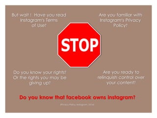 But wait ! Have you read 
Instagram's Terms 
of Use? 
Are you familiar with 
Instagram's Privacy 
Policy? 
Do you know your rights? 
Or the rights you may be 
giving up? 
Are you ready to 
relinquish control over 
your content? 
Do you know that facebook owns instagram? 
(Privacy Policy, Instagram, 2014) 
 
