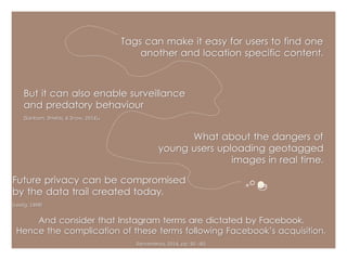 Tags can make it easy for users to find one 
another and location specific content. 
What about the dangers of 
But it can also enable surveillance 
and predatory behaviour 
(Sanborn, Shields, & Snow, 2014). 
young users uploading geotagged 
images in real time. 
Future privacy can be compromised 
by the data trail created today. 
(Lessig, 1998) 
And consider that Instagram terms are dictated by Facebook. 
Hence the complication of these terms following Facebook’s acquisition. 
Sanveneroa, 2014, pp. 92 -93 
 