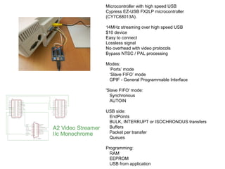 Microcontroller with high speed USB
Cypress EZ-USB FX2LP microcontroller
(CY7C68013A).
14MHz streaming over high speed USB...