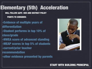 Elementary (5th) Acceleration
-Evidence of multiple years of
differentiation
-Student performs in top 10% of
class/grade
-NWEA score of advanced standing
-MEAP scores in top 5% of students
-current/prior teacher
recommendation
-other evidence presented by parents
WILL FOLLOW AAPS BOE AND DISTRICT POLICY
POINTS TO CONSIDER:
START WITH BUILDING PRINCIPAL
 