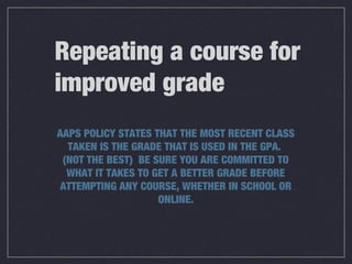 Repeating a course for
improved grade
AAPS POLICY STATES THAT THE MOST RECENT CLASS
TAKEN IS THE GRADE THAT IS USED IN THE GPA.
(NOT THE BEST) BE SURE YOU ARE COMMITTED TO
WHAT IT TAKES TO GET A BETTER GRADE BEFORE
ATTEMPTING ANY COURSE, WHETHER IN SCHOOL OR
ONLINE.
 