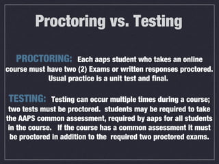 Proctoring vs. Testing
PROCTORING: Each aaps student who takes an online
course must have two (2) Exams or written responses proctored.
Usual practice is a unit test and final.
TESTING: Testing can occur multiple times during a course;
two tests must be proctored. students may be required to take
the AAPS common assessment, required by aaps for all students
in the course. If the course has a common assessment it must
be proctored in addition to the required two proctored exams.
 