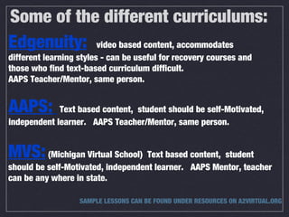 Some of the different curriculums:
Edgenuity: video based content, accommodates
different learning styles - can be useful for recovery courses and
those who find text-based curriculum difficult.
AAPS Teacher/Mentor, same person.
AAPS: Text based content, student should be self-Motivated,
independent learner. AAPS Teacher/Mentor, same person.
MVS:(Michigan Virtual School) Text based content, student
should be self-Motivated, independent learner. AAPS Mentor, teacher
can be any where in state.
SAMPLE LESSONS CAN BE FOUND UNDER RESOURCES ON A2VIRTUAL.ORG
 