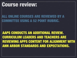 Course review:
ALL ONLINE COURSES ARE REVIEWED BY A
COMMITTEE USING A 52 POINT RUBRIC.
AAPS CONDUCTS AN ADDITIONAL REVIEW.
CURRICULUM LEADERS AND TEACHERS ARE
REVIEWING APPS CONTENT FOR ALIGNMENT WITH
ANN ARBOR STANDARDS AND EXPECTATIONS.
 