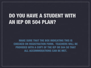 DO YOU HAVE A STUDENT WITH
AN IEP OR 504 PLAN?
MAKE SURE THAT THE BOX INDICATING THIS IS
CHECKED ON REGISTRATION FORM. TEACHERS WILL BE
PROVIDED WITH A COPY OF THE IEP OR 504 SO THAT
ALL ACCOMMODATIONS CAN BE MET.
 
