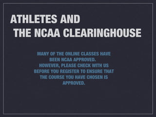 ATHLETES AND
THE NCAA CLEARINGHOUSE
MANY OF THE ONLINE CLASSES HAVE
BEEN NCAA APPROVED.
HOWEVER, PLEASE CHECK WITH US
BEFORE YOU REGISTER TO ENSURE THAT
THE COURSE YOU HAVE CHOSEN IS
APPROVED.
 