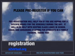 MULTIPLE REGISTRATIONS EACH YEAR
registration
a2virtual.org
IMPORTANT DEADLINES
PLEASE PRE-REGISTER IF YOU CAN
PRE-REGISTRATION WILL HELP YOU IF YOU ARE HOPING FOR A
SPECIFIC HOURS FOR THE SCHEDULE DURING THE DAY. IT
WILL ALSO HELP WITH KEEPING CLASS LOADS IN SCHOOL
EQUAL AND ARRANGING STAFFING FOR STUDENTS IN A TIMELY
FASHION. THANK YOU!
 