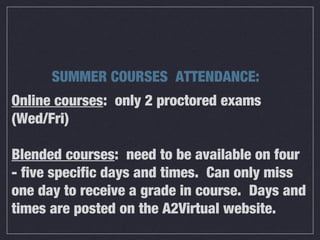 Online courses: only 2 proctored exams
(Wed/Fri)
Blended courses: need to be available on four
- five specific days and times. Can only miss
one day to receive a grade in course. Days and
times are posted on the A2Virtual website.
SUMMER COURSES ATTENDANCE:
 