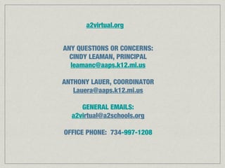ANY QUESTIONS OR CONCERNS:
CINDY LEAMAN, PRINCIPAL
leamanc@aaps.k12.mi.us
ANTHONY LAUER, COORDINATOR
Lauera@aaps.k12.mi.us
GENERAL EMAILS:
a2virtual@a2schools.org
OFFICE PHONE: 734-997-1208
a2virtual.org
 