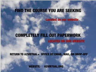 COMPLETELY FILL OUT PAPERWORK
LOCATED ON OUR WEBSITE
FIND THE COURSE YOU ARE SEEKING
Located on our website
RETURN TO A2VIRTUAL+ OFFICE BY EMAIL, MAIL, OR DROP-OFF
WEBSITE: A2VIRTUAL.ORG
 