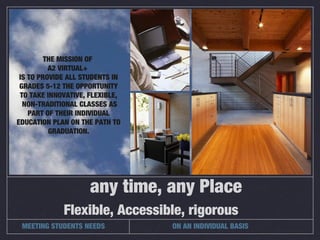 Flexible, Accessible, rigorous
any time, any Place
THE MISSION OF
A2 VIRTUAL+
IS TO PROVIDE ALL STUDENTS IN
GRADES 5-12 THE OPPORTUNITY
TO TAKE INNOVATIVE, FLEXIBLE,
NON-TRADITIONAL CLASSES AS
PART OF THEIR INDIVIDUAL
EDUCATION PLAN ON THE PATH TO
GRADUATION.
MEETING STUDENTS NEEDS ON AN INDIVIDUAL BASIS
 