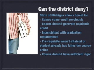Can the district deny?
State of Michigan allows denial for:
- Gained same credit previously
- Course doesn’t generate academic
credit
- Inconsistent with graduation
requirements
- Pre-requisite wasn’t attained or
student already has failed the course
online
- Course doesn’t have sufficient rigor
 