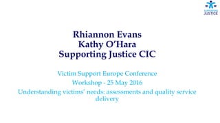 Rhiannon Evans
Kathy O’Hara
Supporting Justice CIC
Victim Support Europe Conference
Workshop - 25 May 2016
Understanding victims’ needs: assessments and quality service
delivery
 