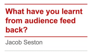 What have you learnt
from audience feed
back?
Jacob Seston

 