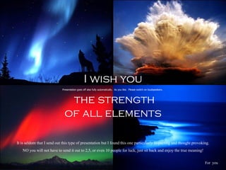 I wish you the strength of all elements  Presentation goes off also fully automatically.  As you like.  Please switch on loudspeakers.  For  you  It is seldom that I send out this type of presentation but I found this one particularly impacting and thought provoking. NO you will not have to send it out to 2,5, or even 10 people for luck, just sit back and enjoy the true meaning! 