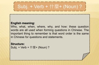 Subj. + Verb + 什麼+ (Noun) ?
English meaning:
Who, what, when, where, why, and how: these question
words are all used when forming questions in Chinese. The
important thing to remember is that word order is the same
in Chinese for questions and statements.
Structure:
Subj. + Verb + 什麼+ (Noun) ?
 