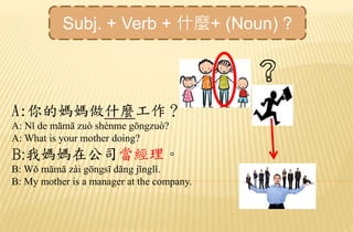 A:你的媽媽做什麼工作？
A: Nǐ de māmā zuò shénme gōngzuò?
A: What is your mother doing?
B:我媽媽在公司當經理。
B: Wǒ māmā zài gōngsī dāng jīnglǐ.
B: My mother is a manager at the company.
Subj. + Verb + 什麼+ (Noun) ?
 