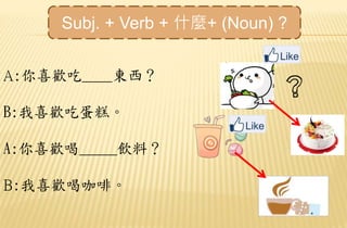 A:你喜歡吃____東西？
B:我喜歡吃蛋糕。
A:你喜歡喝_____飲料？
B:我喜歡喝咖啡。
Subj. + Verb + 什麼+ (Noun) ?
 