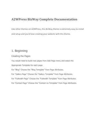 A2WPress BizWay Complete Documentation
Like other themes on A2WPress, this BizWay theme is extremely easy to install
and setup and you’d love creating your website with this theme.
1. Beginning
Creating the Pages
You would need to build new pages from Add Page menu and select the
Appropriate Template for each page.
For “Blog” Choose the “Blog Template” from Page Attributes.
For “Gallery Page” Choose the “Gallery Template” from Page Attributes.
For “Fullwidth Page” Choose the “Fullwidth Template” from Page Attributes.
For “Contact Page” Choose the “Contact Us Template” from Page Attributes.
 