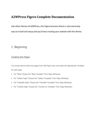 A2WPress Figero Complete Documentation
Like other themes of A2WPress, this Figero business theme is also extremely
easy to install and setup and you’d love creating your website with this theme.
1. Beginning
Creating the Pages
You would need to build new pages from Add Page menu and select the Appropriate Template
for each page.
For “Blog” Choose the “Blog Template” from Page Attributes.
For “Gallery Page” Choose the “Gallery Template” from Page Attributes.
For “Fullwidth Page” Choose the “Fullwidth Template” from Page Attributes.
For “Contact Page” Choose the “Contact Us Template” from Page Attributes.
 