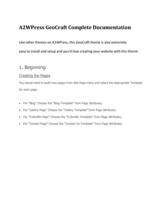 A2WPress GeoCraft Complete Documentation
Like other themes on A2WPress, this GeoCraft theme is also extremely
easy to install and setup and you’d love creating your website with this theme.
1. Beginning
Creating the Pages
You would need to build new pages from Add Page menu and select the Appropriate Template
for each page.

For “Blog” Choose the “Blog Template” from Page Attributes.
For “Gallery Page” Choose the “Gallery Template” from Page Attributes.
For “Fullwidth Page” Choose the “Fullwidth Template” from Page Attributes.
For “Contact Page” Choose the “Contact Us Template” from Page Attributes.
 