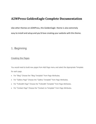 A2WPress GoldenEagle Complete Documentation
Like other themes on A2WPress, this GoldenEagle theme is also extremely
easy to install and setup and you’d love creating your website with this theme.
1. Beginning
Creating the Pages
You would need to build new pages from Add Page menu and select the Appropriate Template
for each page.
For “Blog” Choose the “Blog Template” from Page Attributes.
For “Gallery Page” Choose the “Gallery Template” from Page Attributes.
For “Fullwidth Page” Choose the “Fullwidth Template” from Page Attributes.
For “Contact Page” Choose the “Contact Us Template” from Page Attributes.
 