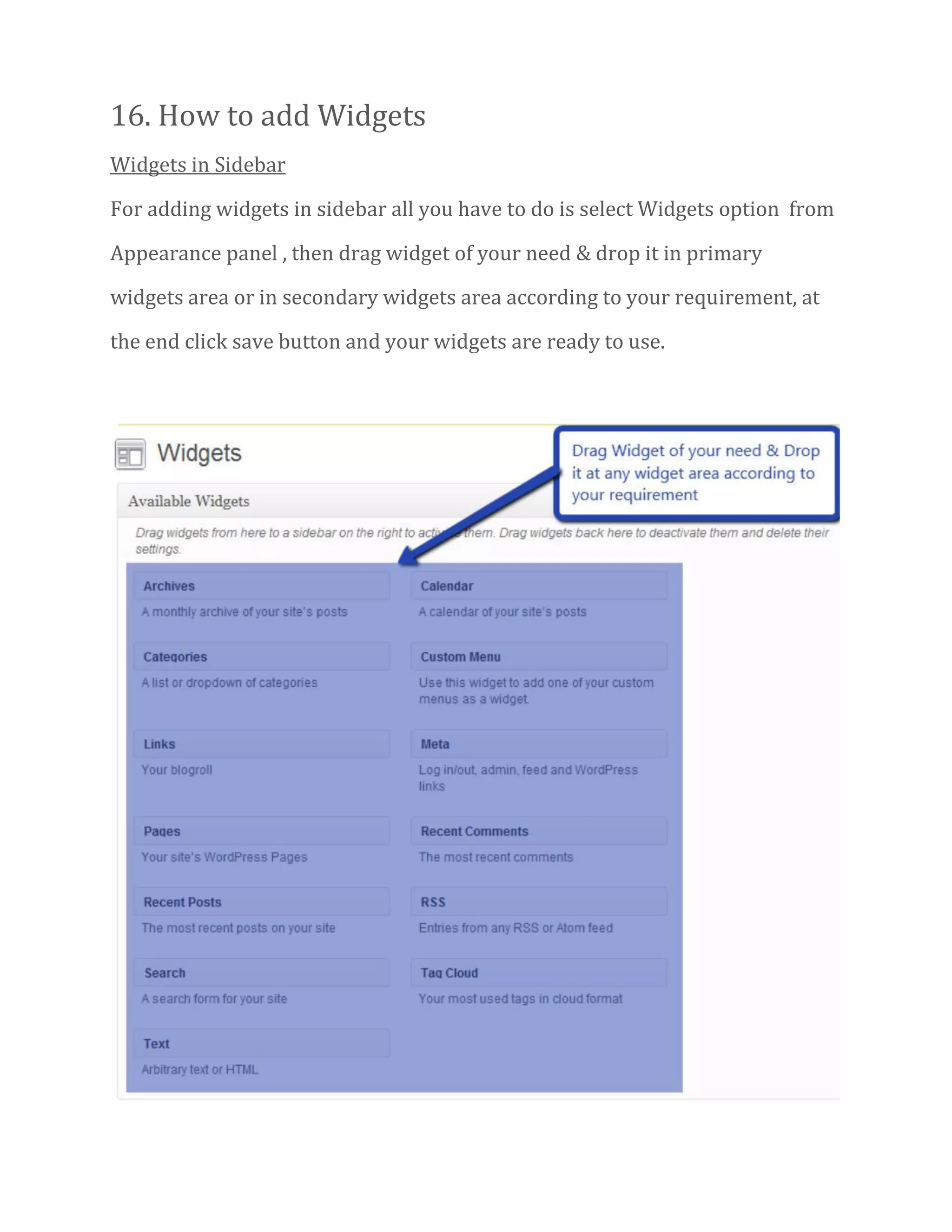 16. How to add Widgets
Widgets in Sidebar
For adding widgets in sidebar all you have to do is select Widgets option from
Appearance panel , then drag widget of your need & drop it in primary
widgets area or in secondary widgets area according to your requirement, at
the end click save button and your widgets are ready to use.
 