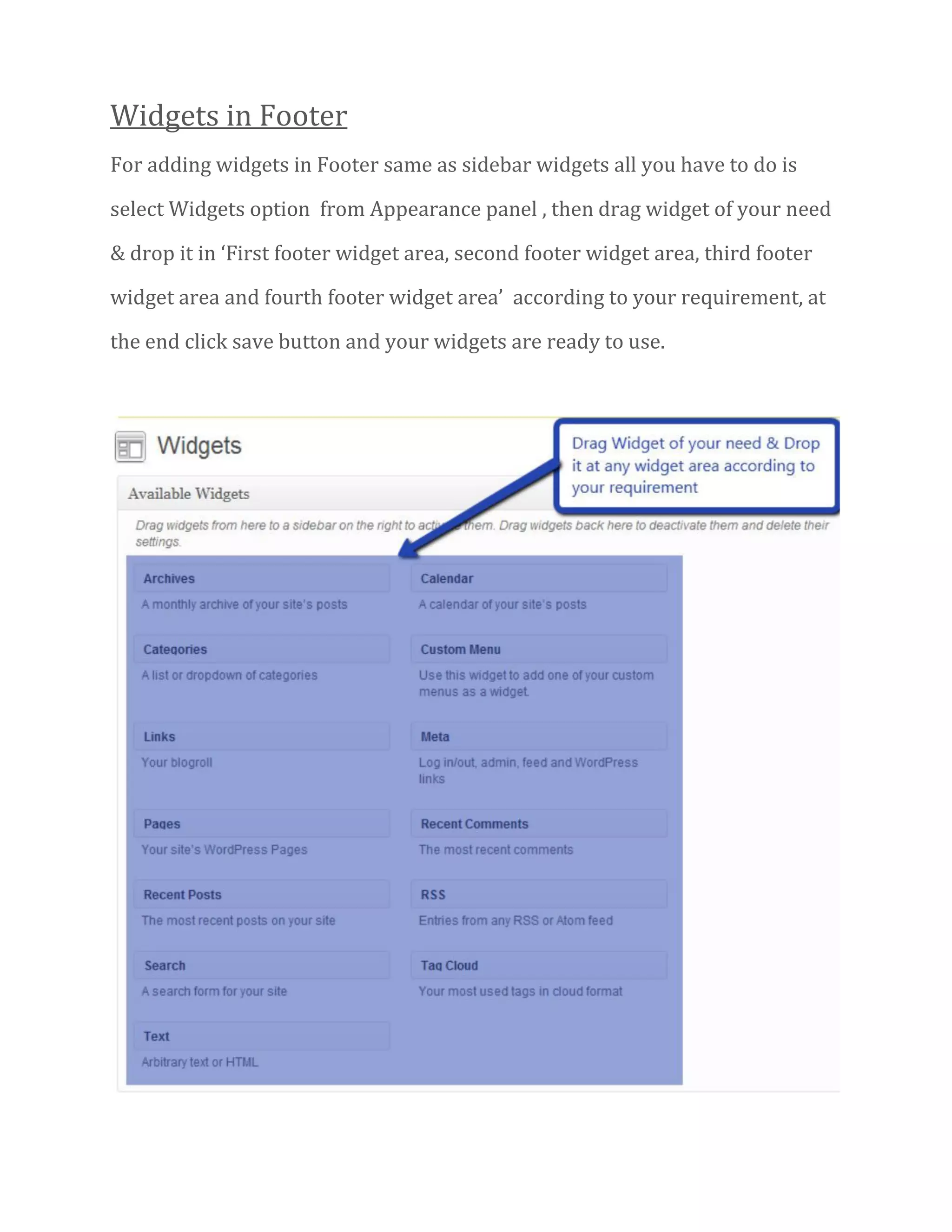 Widgets in Footer
For adding widgets in Footer same as sidebar widgets all you have to do is
select Widgets option from Appearance panel , then drag widget of your need
& drop it in ‘First footer widget area, second footer widget area, third footer
widget area and fourth footer widget area’ according to your requirement, at
the end click save button and your widgets are ready to use.
 