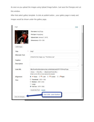 As soon as you upload the images using Upload Image button. Just save the Changes and cut
this window.
After that select gallery template & click at publish button , your gallery page is ready and
images would be shown under the gallery page.
 