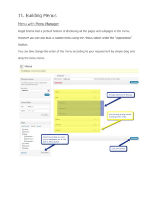 11. Building Menus
Menu with Menu Manager
Regal Theme had a prebuilt feature of displaying all the pages and subpages in the menu.
However you can also built a custom menu using the Menus option under the “Appearance”
Section.
You can also change the order of the menu according to your requirement by simply drag and
drop the menu items.
 