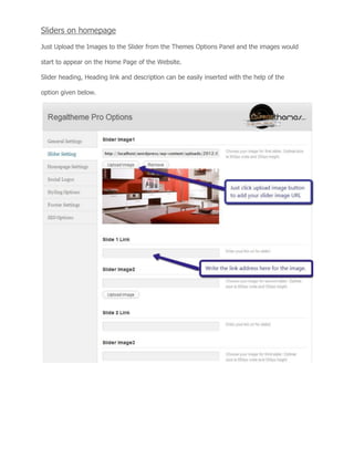 Sliders on homepage
Just Upload the Images to the Slider from the Themes Options Panel and the images would
start to appear on the Home Page of the Website.
Slider heading, Heading link and description can be easily inserted with the help of the
option given below.
 