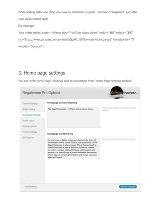 While adding slider one thing you have to remember is paste ?wmode=transparent just after
your video embed code
For example
Your video embed code:- <iframe title="YouTube video player" width="480" height="390"
src="http://www.youtube.com/embed/lzQgAR_J1PI?wmode=transparent" frameborder="0"
wmode="Opaque">
3. Home page settings
You can write home page Headings and its description from “Home Page settings section”.
 