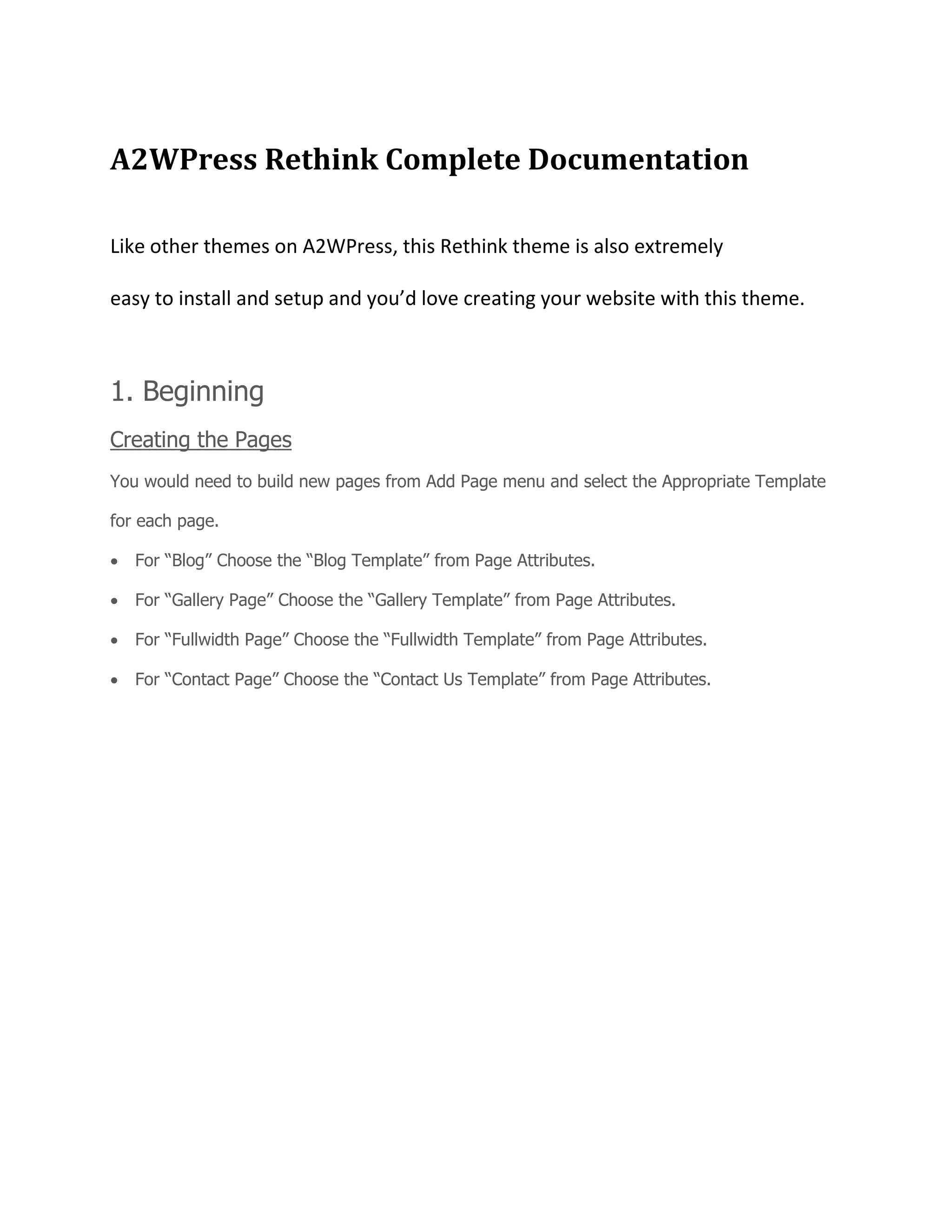 A2WPress Rethink Complete Documentation
Like other themes on A2WPress, this Rethink theme is also extremely
easy to install and setup and you’d love creating your website with this theme.
1. Beginning
Creating the Pages
You would need to build new pages from Add Page menu and select the Appropriate Template
for each page.
For “Blog” Choose the “Blog Template” from Page Attributes.
For “Gallery Page” Choose the “Gallery Template” from Page Attributes.
For “Fullwidth Page” Choose the “Fullwidth Template” from Page Attributes.
For “Contact Page” Choose the “Contact Us Template” from Page Attributes.
 