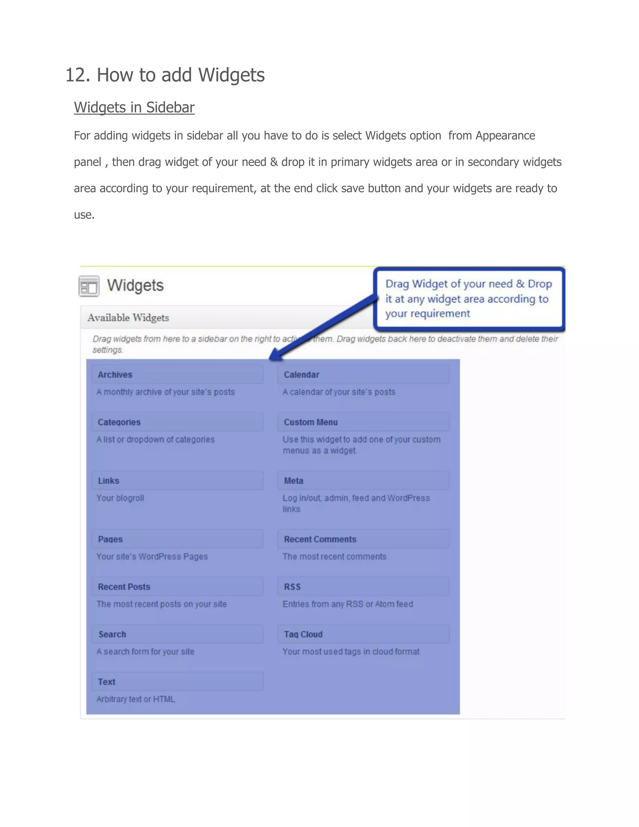 12. How to add Widgets
Widgets in Sidebar
For adding widgets in sidebar all you have to do is select Widgets option from Appearance
panel , then drag widget of your need & drop it in primary widgets area or in secondary widgets
area according to your requirement, at the end click save button and your widgets are ready to
use.
 