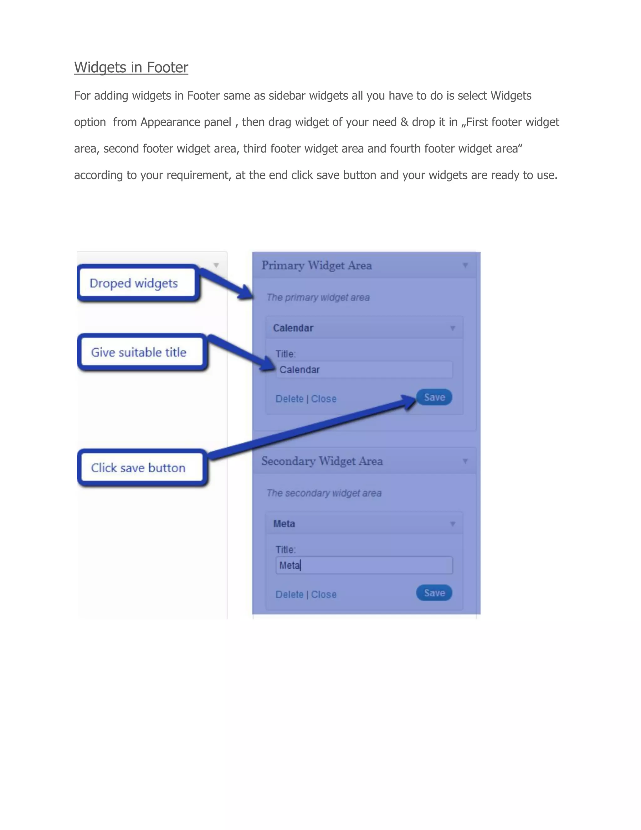 Widgets in Footer
For adding widgets in Footer same as sidebar widgets all you have to do is select Widgets
option from Appearance panel , then drag widget of your need & drop it in „First footer widget
area, second footer widget area, third footer widget area and fourth footer widget area‟
according to your requirement, at the end click save button and your widgets are ready to use.
 