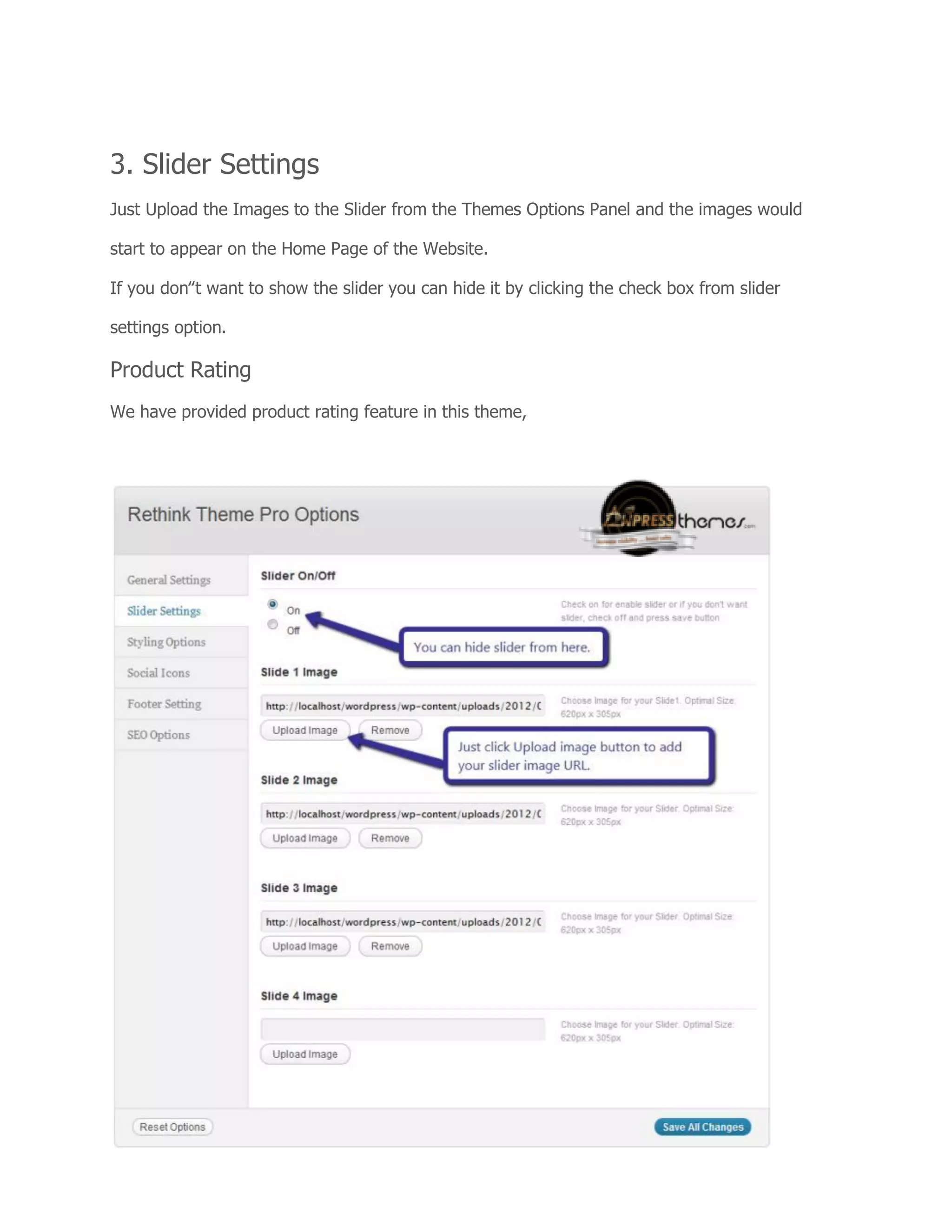 3. Slider Settings
Just Upload the Images to the Slider from the Themes Options Panel and the images would
start to appear on the Home Page of the Website.
If you don‟t want to show the slider you can hide it by clicking the check box from slider
settings option.
Product Rating
We have provided product rating feature in this theme,
 