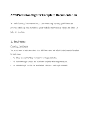A2WPress Roadfighter Complete Documentation
In the following documentation, a complete step by step guidelines are
provided to help you customize your website more easily within no time. So,
let's get started:
1. Beginning:
Creating the Pages
You would need to build new pages from Add Page menu and select the Appropriate Template
for each page.
For “Blog” Choose the “Blog Template” from Page Attributes.
For “Fullwidth Page” Choose the “Fullwidth Template” from Page Attributes.
For “Contact Page” Choose the “Contact Us Template” from Page Attributes.
 