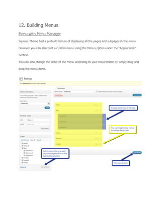 12. Building Menus
Menu with Menu Manager
Squirrel Theme had a prebuilt feature of displaying all the pages and subpages in the menu.
However you can also built a custom menu using the Menus option under the “Appearance”
Section.
You can also change the order of the menu according to your requirement by simply drag and
drop the menu items.
 