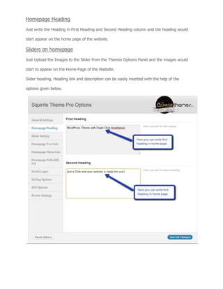 Homepage Heading
Just write the Heading in First Heading and Second Heading column and the heading would
start appear on the home page of the website.
Sliders on homepage
Just Upload the Images to the Slider from the Themes Options Panel and the images would
start to appear on the Home Page of the Website.
Slider heading, Heading link and description can be easily inserted with the help of the
options given below.
 